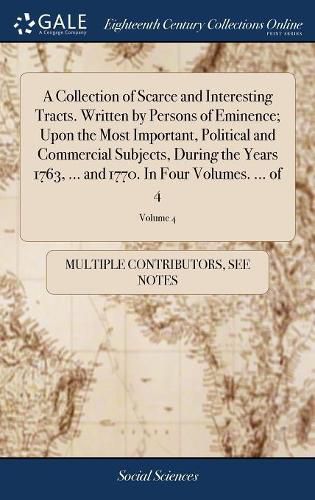 Cover image for A Collection of Scarce and Interesting Tracts. Written by Persons of Eminence; Upon the Most Important, Political and Commercial Subjects, During the Years 1763, ... and 1770. In Four Volumes. ... of 4; Volume 4