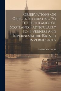 Cover image for Observations On Objects Interesting To The Highlands Of Scotland, Particularly To Inverness And Invernessshire [signed Invernessicus