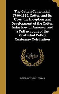 Cover image for The Cotton Centennial, 1790-1890. Cotton and Its Uses, the Inception and Development of the Cotton Industries of America, and a Full Account of the Pawtucket Cotton Centenary Celebration