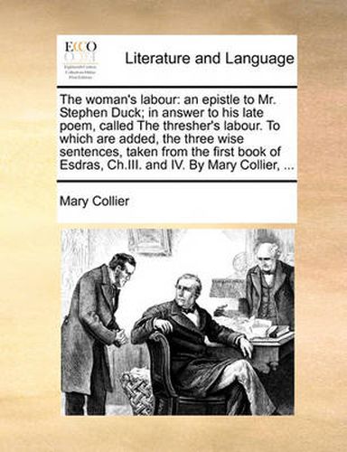 The Woman's Labour: An Epistle to Mr. Stephen Duck; In Answer to His Late Poem, Called the Thresher's Labour. to Which Are Added, the Three Wise Sentences, Taken from the First Book of Esdras, Ch.III. and IV. by Mary Collier, ...