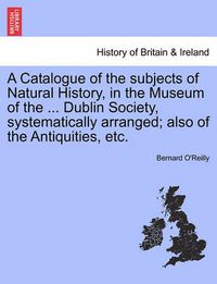 Cover image for A Catalogue of the Subjects of Natural History, in the Museum of the ... Dublin Society, Systematically Arranged; Also of the Antiquities, Etc.