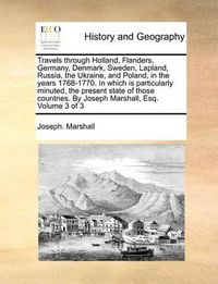 Cover image for Travels Through Holland, Flanders, Germany, Denmark, Sweden, Lapland, Russia, the Ukraine, and Poland, in the Years 1768-1770. in Which Is Particularly Minuted, the Present State of Those Countries. by Joseph Marshall, Esq. Volume 3 of 3