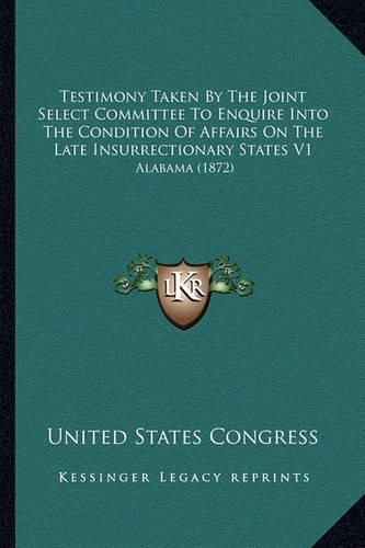 Cover image for Testimony Taken by the Joint Select Committee to Enquire Into the Condition of Affairs on the Late Insurrectionary States V1: Alabama (1872)