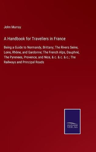 A Handbook for Travellers in France: Being a Guide to Normandy, Brittany; The Rivers Seine, Loire, Rhone, and Gardonne; The French Alps, Dauphne, The Pyrenees, Provence, and Nice, & c. & c. & c.; The Railways and Principal Roads