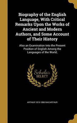 Biography of the English Language, with Critical Remarks Upon the Works of Ancient and Modern Authors, and Some Account of Their History: Also an Examination Into the Present Position of English Among the Languages of the World;