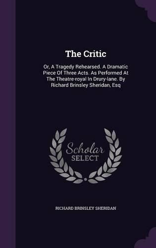 Cover image for The Critic: Or, a Tragedy Rehearsed. a Dramatic Piece of Three Acts. as Performed at the Theatre-Royal in Drury-Lane. by Richard Brinsley Sheridan, Esq