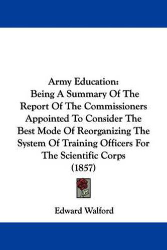 Cover image for Army Education: Being A Summary Of The Report Of The Commissioners Appointed To Consider The Best Mode Of Reorganizing The System Of Training Officers For The Scientific Corps (1857)