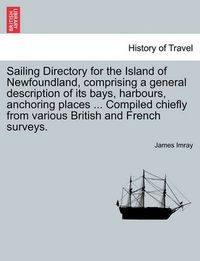 Cover image for Sailing Directory for the Island of Newfoundland, Comprising a General Description of Its Bays, Harbours, Anchoring Places ... Compiled Chiefly from Various British and French Surveys.