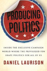 Cover image for Producing Politics: Inside the Exclusive Campaign World Where the Privileged Few Shape Politics for All of Us