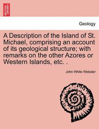 Cover image for A Description of the Island of St. Michael, Comprising an Account of Its Geological Structure; With Remarks on the Other Azores or Western Islands, Etc. .