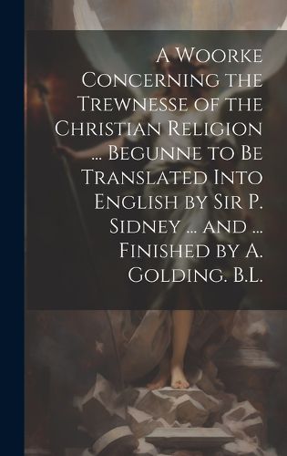 Cover image for A Woorke Concerning the Trewnesse of the Christian Religion ... Begunne to Be Translated Into English by Sir P. Sidney ... and ... Finished by A. Golding. B.L.