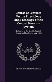 Cover image for Course of Lectures on the Physiology and Pathology of the Central Nervous System: Delivered at the Royal College of Surgeons of England in May, 1858