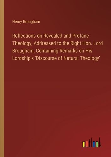 Cover image for Reflections on Revealed and Profane Theology, Addressed to the Right Hon. Lord Brougham, Containing Remarks on His Lordship's 'Discourse of Natural Theology'