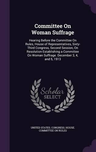 Cover image for Committee on Woman Suffrage: Hearing Before the Committee on Rules, House of Representatives, Sixty-Third Congress, Second Session, on Resolution Establishing a Committee on Woman Suffrage. December 3, 4, and 5, 1913
