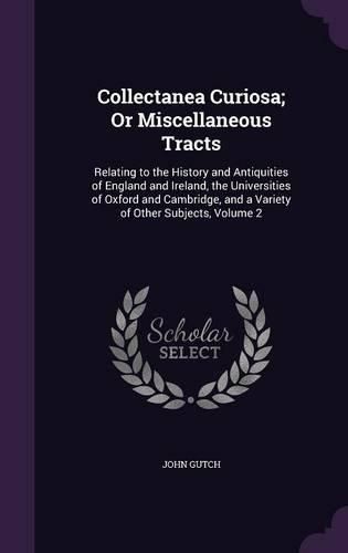 Collectanea Curiosa; Or Miscellaneous Tracts: Relating to the History and Antiquities of England and Ireland, the Universities of Oxford and Cambridge, and a Variety of Other Subjects, Volume 2