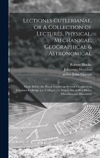 Cover image for Lectiones Cutlerianae, or A Collection of Lectures, Physical, Mechanical, Geographical & Astronomical: Made Before the Royal Society on Several Occasions at Gresham Colledge [i.e. College]: to Which Are Added Divers Miscellaneous Discourses