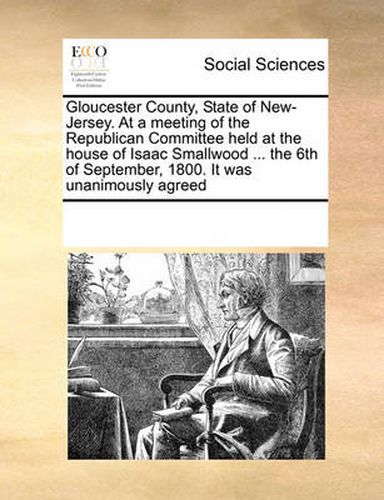 Cover image for Gloucester County, State of New-Jersey. at a Meeting of the Republican Committee Held at the House of Isaac Smallwood ... the 6th of September, 1800. It Was Unanimously Agreed