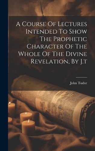 A Course Of Lectures Intended To Show The Prophetic Character Of The Whole Of The Divine Revelation, By J.t