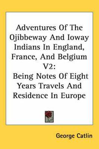 Cover image for Adventures Of The Ojibbeway And Ioway Indians In England, France, And Belgium V2: Being Notes Of Eight Years Travels And Residence In Europe