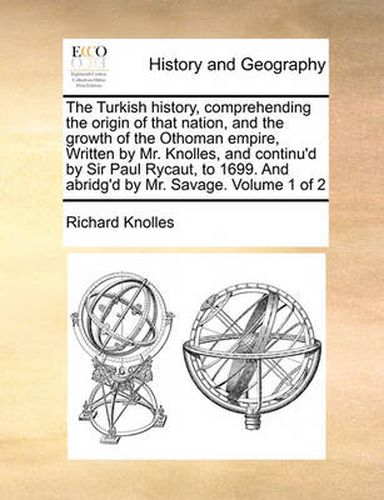 Cover image for The Turkish History, Comprehending the Origin of That Nation, and the Growth of the Othoman Empire, Written by Mr. Knolles, and Continu'd by Sir Paul Rycaut, to 1699. and Abridg'd by Mr. Savage. Volume 1 of 2