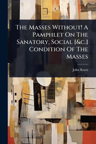 Cover image for The Masses Without! A Pamphlet On The Sanatory, Social [&c.] Condition Of The Masses