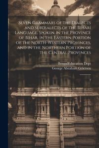 Cover image for Seven Grammars of the Dialects and Subdialects of the Bihari Language, Spoken in the Province of Bihar, in the Eastern Portion of the North-western Provinces, and in the Northern Portion of the Central Provinces