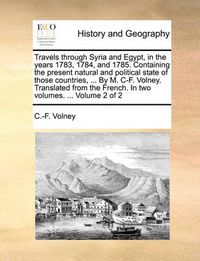 Cover image for Travels Through Syria and Egypt, in the Years 1783, 1784, and 1785. Containing the Present Natural and Political State of Those Countries, ... by M. If. Volney. Translated from the French. in Two Volumes. ... Volume 2 of 2