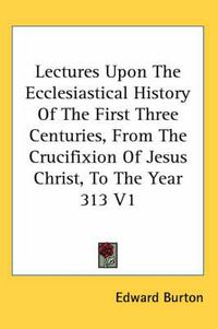 Cover image for Lectures Upon the Ecclesiastical History of the First Three Centuries, from the Crucifixion of Jesus Christ, to the Year 313 V1