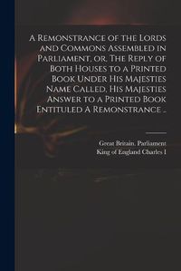 Cover image for A Remonstrance of the Lords and Commons Assembled in Parliament, or, The Reply of Both Houses to a Printed Book Under His Majesties Name Called, His Majesties Answer to a Printed Book Entituled A Remonstrance ..