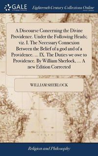 Cover image for A Discourse Concerning the Divine Providence. Under the Following Heads; viz. I. The Necessary Connexion Between the Belief of a god and of a Providence. ... IX. The Duties we owe to Providence. By William Sherlock, ... A new Edition Corrected