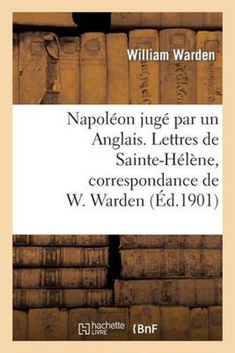 Napoleon Juge Par Un Anglais. Lettres de Sainte-Helene, Correspondance de W. Warden: , Chirurgien de S. M. A Bord Du Northumberland...