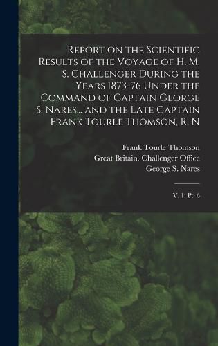 Report on the Scientific Results of the Voyage of H. M. S. Challenger During the Years 1873-76 Under the Command of Captain George S. Nares... and the Late Captain Frank Tourle Thomson, R. N