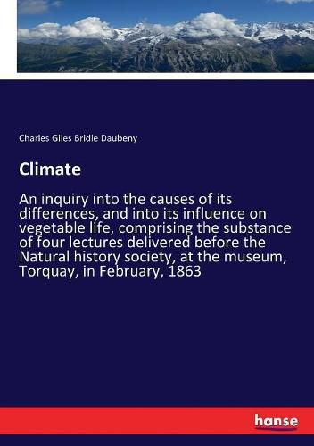 Climate: An inquiry into the causes of its differences, and into its influence on vegetable life, comprising the substance of four lectures delivered before the Natural history society, at the museum, Torquay, in February, 1863