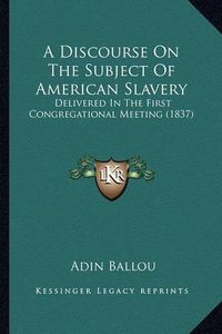 Cover image for A Discourse on the Subject of American Slavery: Delivered in the First Congregational Meeting (1837)