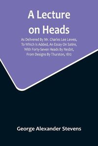 Cover image for A Lecture On Heads; As Delivered By Mr. Charles Lee Lewes, To Which Is Added, An Essay On Satire, With Forty-Seven Heads By Nesbit, From Designs By Thurston, 1812