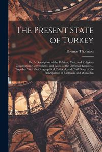 Cover image for The Present State of Turkey; or, A Description of the Political, Civil, and Religious Constitution, Government, and Laws, of the Ottoman Empire ... Together With the Geographical, Political, and Civil, State of the Principalities of Moldavia and Wallachia