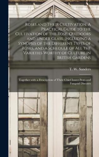 Cover image for Roses and Their Cultivation. A Practical Guide to the Cultivation of the Rose, Outdoors and Under Glass, Including a Synopsis of the Different Types of Roses, and a Schedule of All the Varieties Worthy of Culture in British Gardens; Together With A...