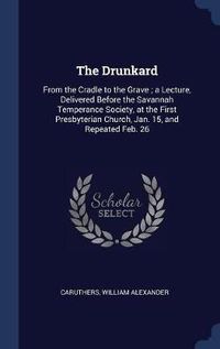 Cover image for The Drunkard: From the Cradle to the Grave; A Lecture, Delivered Before the Savannah Temperance Society, at the First Presbyterian Church, Jan. 15, and Repeated Feb. 26