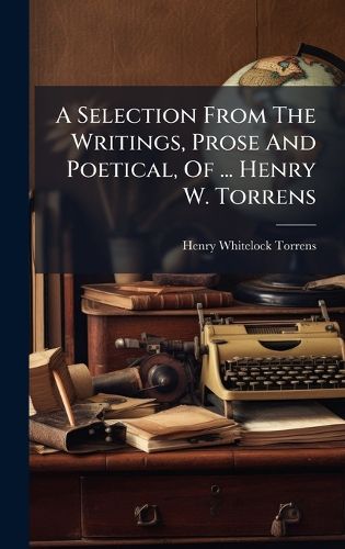 Cover image for A Selection From The Writings, Prose And Poetical, Of ... Henry W. Torrens