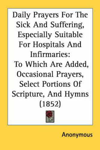 Cover image for Daily Prayers for the Sick and Suffering, Especially Suitable for Hospitals and Infirmaries: To Which Are Added, Occasional Prayers, Select Portions of Scripture, and Hymns (1852)