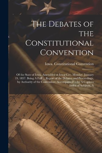 Cover image for The Debates of the Constitutional Convention; of the State of Iowa, Assembled at Iowa City, Monday, January 19, 1857. Being A Full ... Report of the Debates and Proceedings, by Authority of the Convention; Accompanied ... by A Copious Index of Subjects, A