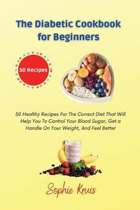 Cover image for The Diabetic Cookbook for Beginners: 50 Healthy Recipes For The Correct Diet That Will Help You To Control Your Blood Sugar, Get a Handle On Your Weight, And Feel Better