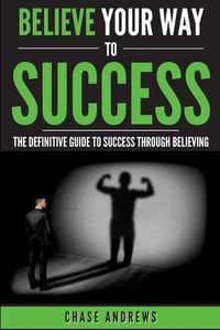 Cover image for Believe Your Way to Success: The Definitive Guide to Success Through Believing: How Believing Takes You from Where You are to Where You Want to Be