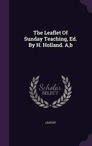 Cover image for The Leaflet of Sunday Teaching, Ed. by H. Holland. A, B