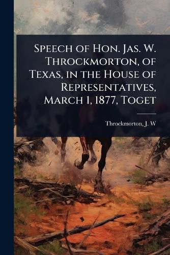 Cover image for Speech of Hon. Jas. W. Throckmorton, of Texas, in the House of Representatives, March 1, 1877, Toget