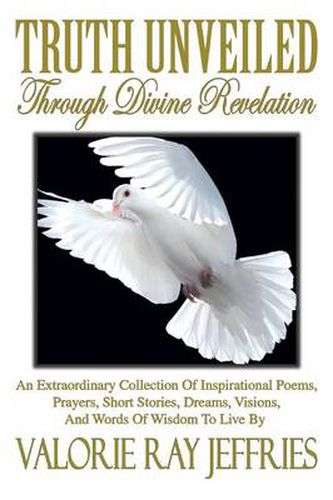 Cover image for Truth Unveiled Through Divine Revelation: An Extraordinary Collection of Inspirational Poems, Prayers, Short Stories, Dreams, Visions, And Words of Wisdom to Live by