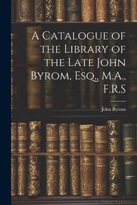 Cover image for A Catalogue of the Library of the Late John Byrom, Esq., M.A., F.R.S