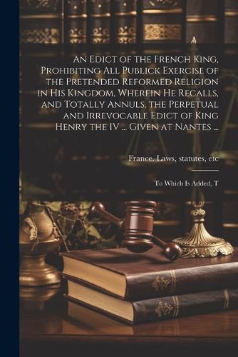 An Edict of the French King, Prohibiting all Publick Exercise of the Pretended Reformed Religion in his Kingdom, Wherein he Recalls, and Totally Annuls, the Perpetual and Irrevocable Edict of King Henry the IV ... Given at Nantes ...; to Which is Added, T