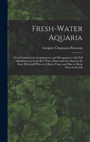 Cover image for Fresh-water Aquaria: Their Construction, Arrangement, and Management, With Full Information as to the Best Water-plants and Live Stock to Be Kept, How and Where to Obtain Them, and How to Keep Them in Health
