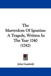 Cover image for The Martyrdom Of Ignatius: A Tragedy, Written In The Year 1740 (1782)